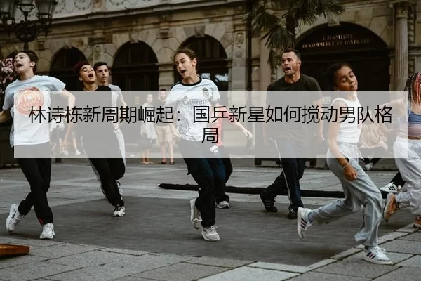 林诗栋新周期崛起：国乒新星如何搅动男队格局